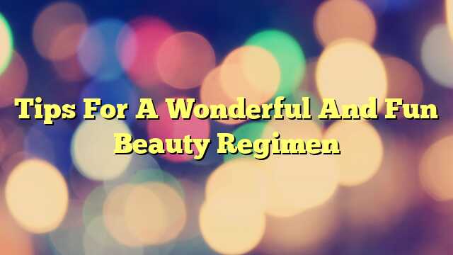 Tips For A Wonderful And Fun Beauty Regimen