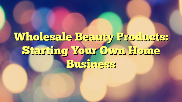 Wholesale Beauty Products: Starting Your Own Home Business